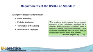 Laboratory Safety and Compliance with the OSHA Lab Standard Regulations 21
Requirements of the OSHA Lab Standard
(d) Employee Exposure Determination
• Initial Monitoring
• Periodic Monitoring
• Termination of Monitoring
• Notification of Employee
“The employer shall measure the employee’s
exposure to any substance regulated by a
standard which requires monitoring if there is
reason to believe that exposure levels for that
substance routinely exceed the action level (or
in the absence of an action level, the PEL).”
- Federal Register (Pg. 3329)
 