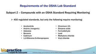 Laboratory Safety and Compliance with the OSHA Lab Standard Regulations 22
Requirements of the OSHA Lab Standard
Subpart Z – Compounds with an OSHA Standard Requiring Monitoring
 450 regulated standards, but only the following require monitoring:
• Acrylonitrile
• Arsenic (inorganic)
• Asbestos
• Benzene
• Cadmium
• 1,2-Dibromo-3-chloropropane
• Chromium (VI)
• Ethylene oxide
• Formaldehyde
• Lead
• Methylene chloride
• Vinyl chloride
 