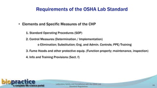 Laboratory Safety and Compliance with the OSHA Lab
Standard Regulations
24
Requirements of the OSHA Lab Standard
• Elements and Specific Measures of the CHP
1. Standard Operating Procedures (SOP)
2. Control Measures (Determination / Implementation)
o Elimination; Substitution; Eng. and Admin. Controls; PPE/Training
3. Fume Hoods and other protective equip. (Function properly; maintenance, inspection)
4. Info and Training Provisions (Sect. f)
 