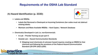 Laboratory Safety and Compliance with the OSHA Lab Standard Regulations 35
Requirements of the OSHA Lab Standard
(h) Hazard Identification (p. 3330)
 Labels and MSDSs
• Labels Not Removed or Destroyed on Incoming Containers (bar codes must not obstruct
existing labels)
• Maintain and Make Available MSDSs – Hard Copies / Network Database
 Chemical(s) Developed in Lab (i.e. non-Commercial)
• In Lab – Provide Training (as per part f)
• Outside Lab – Hazard Communication Standards
 Shipping novel chemicals of unknown hazard requires creating an MSDS for that
chemical and following the provisions of the Federal Hazard Communication
Standard (29 CFR 1910.1200)
 