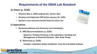 Laboratory Safety and Compliance with the OSHA Lab Standard Regulations 38
Requirements of the OSHA Lab Standard
(k) Dates (p. 3330)
• Effective May 1, 1990 (original Haz. Comm. Std.)
• Develop and Implement CHP before January 31, 1991
• Section k now reserved and left blank for future use
(l) Appendices
• Recommendations and references (non-mandatory)
A. NRC Recommendations (p. 3330)
Based on "Prudent Practices in the Laboratory: Handling and
Management of Chemical Hazards.“ (Nat. Acad. Press)
B. References (p. 3335)
Includes “Laboratory Safety Guidelines” from the Lab Safety Institute
 