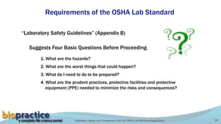 Laboratory Safety and Compliance with the OSHA Lab Standard Regulations 39
Requirements of the OSHA Lab Standard
“Laboratory Safety Guidelines” (Appendix B)
1. What are the hazards?
Suggests Four Basic Questions Before Proceeding
2. What are the worst things that could happen?
3. What do I need to do to be prepared?
4. What are the prudent practices, protective facilities and protective
equipment (PPE) needed to minimize the risks and consequences?
 