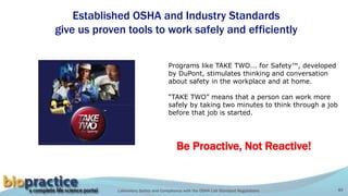 Laboratory Safety and Compliance with the OSHA Lab Standard Regulations 40
Programs like TAKE TWO... for Safety™, developed
by DuPont, stimulates thinking and conversation
about safety in the workplace and at home.
“TAKE TWO” means that a person can work more
safely by taking two minutes to think through a job
before that job is started.
Established OSHA and Industry Standards
give us proven tools to work safely and efficiently
Be Proactive, Not Reactive!
 