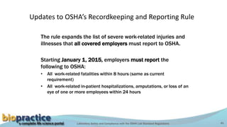 Laboratory Safety and Compliance with the OSHA Lab Standard Regulations 41
Updates to OSHA’s Recordkeeping and Reporting Rule
The rule expands the list of severe work-related injuries and
illnesses that all covered employers must report to OSHA.
Starting January 1, 2015, employers must report the
following to OSHA:
• All work-related fatalities within 8 hours (same as current
requirement)
• All work-related in-patient hospitalizations, amputations, or loss of an
eye of one or more employees within 24 hours
 