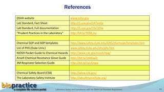 Laboratory Safety and Compliance with the OSHA Lab Standard Regulations 43
References
OSHA website www.osha.gov
Lab Standard, Fact Sheet http://1.usa.gov/1A7avGp
Lab Standard, Full documentation http://1.usa.gov/1Ee5ZEw
"Prudent Practices in the Laboratory” http://bit.ly/1t09Lzu
Chemical SOP and SOP templates http://www.safety.duke.edu/OHS/chemsopsTemplates.htm
List of PHS (Duke Univ.) www.safety.duke.edu/ohs/phs.htm
NIOSH Pocket Guide to Chemical Hazards http://www.cdc.gov/niosh/npg/
Ansell Chemical Resistance Glove Guide http://bit.ly/1Ab6wZc
3M Respirator Selection Guide http://bit.ly/1yUDngw
Chemical Safety Board (CSB) http://www.csb.gov/
The Laboratory Safety Institute http://labsafetyinstitute.org/
 