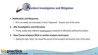 Laboratory Safety and Compliance with the OSHA Lab Standard Regulations 46
Accident Investigation and Mitigation
1. Notification and Response
• If it’s not widely communicated, it never “happened”. Expect more of the same.
2. Site Investigation and Interviews
• Timely, quality data collection at the source is essential to effectively address the problem.
3. Root Cause Analysis (RCA or similar analysis technique)
• Asking the right “whys” can reveal the source of the accident and prevent more of the same.
 