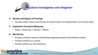 Laboratory Safety and Compliance with the OSHA Lab Standard Regulations 47
4. Review and Report of Findings
• Accurate, timely review is the first step to communication and implementation of corrective action.
5. Implement Corrective Measures
• Scope – Resources – Outcome – Metrics
6. Monitoring
• Ensures corrective measures implemented (engineering and/or administrative controls)
• Process-oriented (e.g. training)
• Results-oriented (e.g. lab inspections)
Accident investigation and mitigation
 