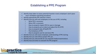 Laboratory Safety and Compliance with the OSHA Lab Standard Regulations 48
Establishing a PPE Program
 Identify steps taken to assess potential hazards in every employee’s work space
 and in workplace operating procedures
 Identify appropriate PPE selection criteria
 Identify how you will train employees on the use of PPE, including
• What PPE is necessary
• When PPE is necessary
• How to properly inspect PPE for wear or damage
• How to properly put on (don) and adjust the fit of PPE
• How to properly take off (doff) PPE
• The limitations of PPE
• How to properly care for and store PPE
 Identify how you will assess employee understanding of PPE training
 Identify how you will enforce proper PPE use
 Identify how you will provide for any required medical examinations
 Identify how and when to evaluate the PPE program
 