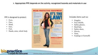 Laboratory Safety and Compliance with the OSHA Lab Standard Regulations 49
 Appropriate PPE depends on the activity, recognized hazards and materials in use
• Eyes,
• Face,
• Head,
• Ears,
• Feet,
• Hands, arms, whole body
PPE is designed to protect:
• Goggles,
• Face shields,
• Safety glasses,
• Hard hats,
• Safety shoes,
• Gloves,
• Vests,
• Earplugs or Earmuffs
Includes items such as:
 