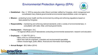Laboratory Safety and Compliance with the OSHA Lab Standard Regulations 50
Environmental Protection Agency (EPA)
 Established – Dec. 2, 1970 by executive order (Nixon) and later ratified by Congress, which reorganized and
consolidated many federal governmental environmental responsibilities under one agency
 Mission – protecting human health and the environment by writing and enforcing regulations based on
laws passed by Congress
 Responsibility – maintaining and enforcing national standards under a variety of environmental laws, in
consultation with state, tribal, and local governments.
 Headquarters – Washington, D.C.
- 10 regional offices and 27 laboratories conducting environmental assessment, research and education
 Employees – 17,359 FTE (2011)
- Many more on contractual basis.
- More than half are engineers, scientists and environmental specialists
- Others include legal, public affairs, financial and information technologists
 Annual Budget - $8.2 billion (2014)
 