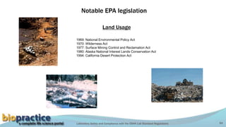 Laboratory Safety and Compliance with the OSHA Lab Standard Regulations 54
Notable EPA legislation
1969: National Environmental Policy Act
1970: Wilderness Act
1977: Surface Mining Control and Reclamation Act
1980: Alaska National Interest Lands Conservation Act
1994: California Desert Protection Act
Land Usage
 