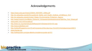 Laboratory Safety and Compliance with the OSHA Lab Standard Regulations 55
Acknowledgements
• https://www.osha.gov/history/OSHA_HISTORY_3360s.pdf
• http://en.wikipedia.org/wiki/Occupational_Safety_and_Health_Act#cite_ref AllAbout_18-0
• http://en.wikipedia.org/wiki/United_States_Environmental_Protection_Agency
• http://www2.dupont.com/Media_Center/en_AU/assets/downloads/events/TakeTwo_Fact_Sheet.pdf
• www.public.navy.mil/navsafecen
• http://www.rsc.org/chemistryworld/News/2011/October/24101101.asp
• http://www.exiledtees.com
• http://oddstuffmagazine.com/10-wtf-moments-of-the-day-may-31st-2012.html/attachment/45813
• www.change.org
• http://safetyposter.com/ppe-alberta-compliance-poster-ab-01/
 