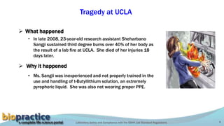 Laboratory Safety and Compliance with the OSHA Lab Standard Regulations 9
Tragedy at UCLA
 What happened
 Why it happened
• In late 2008, 23-year-old research assistant Sheharbano
Sangji sustained third degree burns over 40% of her body as
the result of a lab fire at UCLA. She died of her injuries 18
days later.
• Ms. Sangii was inexperienced and not properly trained in the
use and handling of t-Butyllithium solution, an extremely
pyrophoric liquid. She was also not wearing proper PPE.
Proper dispensing
technique for t-BuLi
 