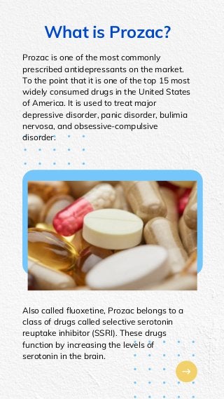 What is Prozac?
Prozac is one of the most commonly
prescribed antidepressants on the market.
To the point that it is one of the top 15 most
widely consumed drugs in the United States
of America. It is used to treat major
depressive disorder, panic disorder, bulimia
nervosa, and obsessive-compulsive
disorder.
Also called fluoxetine, Prozac belongs to a
class of drugs called selective serotonin
reuptake inhibitor (SSRI). These drugs
function by increasing the levels of
serotonin in the brain.
 
