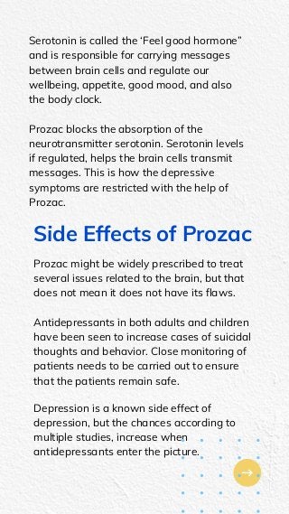Serotonin is called the ‘Feel good hormone”
and is responsible for carrying messages
between brain cells and regulate our
wellbeing, appetite, good mood, and also
the body clock.
Prozac blocks the absorption of the
neurotransmitter serotonin. Serotonin levels
if regulated, helps the brain cells transmit
messages. This is how the depressive
symptoms are restricted with the help of
Prozac.
Side Effects of Prozac
Prozac might be widely prescribed to treat
several issues related to the brain, but that
does not mean it does not have its flaws.
Antidepressants in both adults and children
have been seen to increase cases of suicidal
thoughts and behavior. Close monitoring of
patients needs to be carried out to ensure
that the patients remain safe.
Depression is a known side effect of
depression, but the chances according to
multiple studies, increase when
antidepressants enter the picture.
 