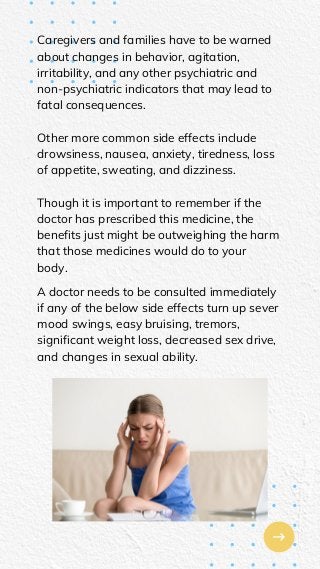 Caregivers and families have to be warned
about changes in behavior, agitation,
irritability, and any other psychiatric and
non-psychiatric indicators that may lead to
fatal consequences.
Other more common side effects include
drowsiness, nausea, anxiety, tiredness, loss
of appetite, sweating, and dizziness.
Though it is important to remember if the
doctor has prescribed this medicine, the
benefits just might be outweighing the harm
that those medicines would do to your
body.
A doctor needs to be consulted immediately
if any of the below side effects turn up sever
mood swings, easy bruising, tremors,
significant weight loss, decreased sex drive,
and changes in sexual ability.
 