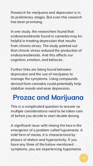 Research for marijuana and depression is in
its preliminary stages. But even this research
has been promising.
In one study, the researchers found that
endocannabinoids found in cannabis may be
helpful in treating depression that results
from chronic stress. The study pointed out
that chronic stress reduced the production of
endocannabinoids. And this affects our
cognition, emotion, and behavior.
Further links are being found between
depression and the use of marijuana to
manage the symptoms. Using compounds
derived from cannabis could potentially help
stabilize moods and ease depression.
Prozac and Marijuana
This is a complicated question to answer as
multiple considerations need to be taken care
of before you decide to start double dosing.
A significant issue with mixing the two is the
emergence of a problem called hypomania. A
mild form of mania, it is characterized by
phases of elation and hyperactivity. If you
have any three of the below-mentioned
symptoms, you are experiencing hypomania.
 