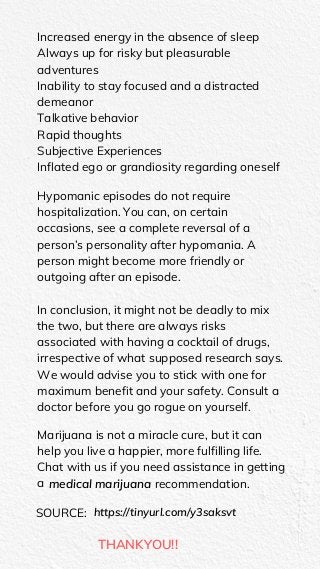 Increased energy in the absence of sleep
Always up for risky but pleasurable
adventures
Inability to stay focused and a distracted
demeanor
Talkative behavior
Rapid thoughts
Subjective Experiences
Inflated ego or grandiosity regarding oneself
Hypomanic episodes do not require
hospitalization. You can, on certain
occasions, see a complete reversal of a
person’s personality after hypomania. A
person might become more friendly or
outgoing after an episode.
In conclusion, it might not be deadly to mix
the two, but there are always risks
associated with having a cocktail of drugs,
irrespective of what supposed research says.
We would advise you to stick with one for
maximum benefit and your safety. Consult a
doctor before you go rogue on yourself.
Marijuana is not a miracle cure, but it can
help you live a happier, more fulfilling life.
Chat with us if you need assistance in getting
a medical marijuana recommendation.
SOURCE: https://tinyurl.com/y3saksvt
THANKYOU!!
 
