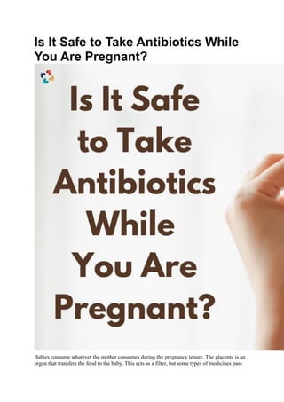 Is It Safe to Take Antibiotics While
You Are Pregnant?
Babies consume whatever the mother consumes during the pregnancy tenure. The placenta is an
organ that transfers the food to the baby. This acts as a filter, but some types of medicines pass
 