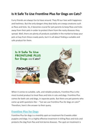Is It Safe To Use Frontline Plus for Dogs on Cats?
Furry friends are always fun to have around. They fill our lives with happiness
and liveliness. But the only dangers they deal daily are creepy creatures such
as fleas and ticks. So, it becomes crucial for pet parents to keep fleas and ticks
away from their pets in order to protect them from the nasty diseases they
spread. Well, there are plenty of products available in the market to keep your
pets at bay from these crawly pests, but it is all about finding a suitable and
safe product for them.
When it comes to suitable, safe, and reliable products, Frontline Plus is the
most trusted product to treat fleas and ticks in cats and dogs. Frontline Plus
comes for both cats and dogs, in separate packs. But there are pet parents who
come up with questions like – “Can we use Frontline Plus for dogs on cats?”
Therefore, here’s the answer to their query.
Frontline Plus for Dogs
Frontline Plus for dogs is a monthly spot-on treatment for 8 weeks older
puppies and dogs. It is a highly effective treatment in killing fleas and ticks and
protects the dog from flea and tick-borne diseases. The spot-on treatment is
 