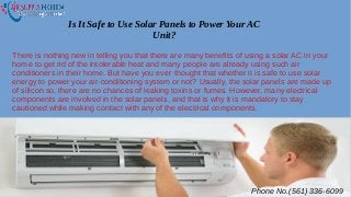 Is It Safe to Use Solar Panels to Power Your AC
Unit?
There is nothing new in telling you that there are many benefits of using a solar AC in your
home to get rid of the intolerable heat and many people are already using such air
conditioners in their home. But have you ever thought that whether it is safe to use solar
energy to power your air-conditioning system or not? Usually, the solar panels are made up
of silicon so, there are no chances of leaking toxins or fumes. However, many electrical
components are involved in the solar panels, and that is why it is mandatory to stay
cautioned while making contact with any of the electrical components.
Phone No.(561) 336-6099
 