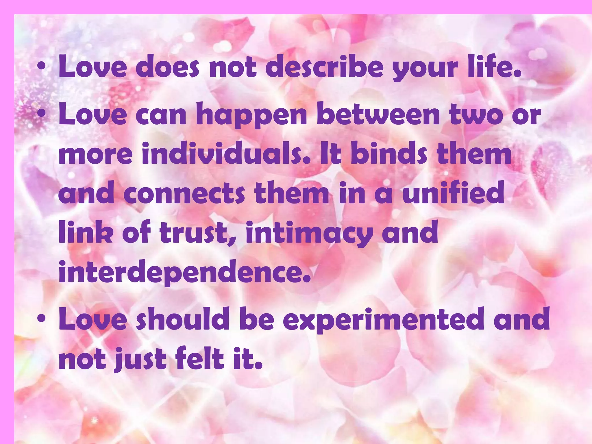 • Love does not describe your life.
• Love can happen between two or
  more individuals. It binds them
  and connects them in a unified
  link of trust, intimacy and
  interdependence.
• Love should be experimented and
  not just felt it.
 