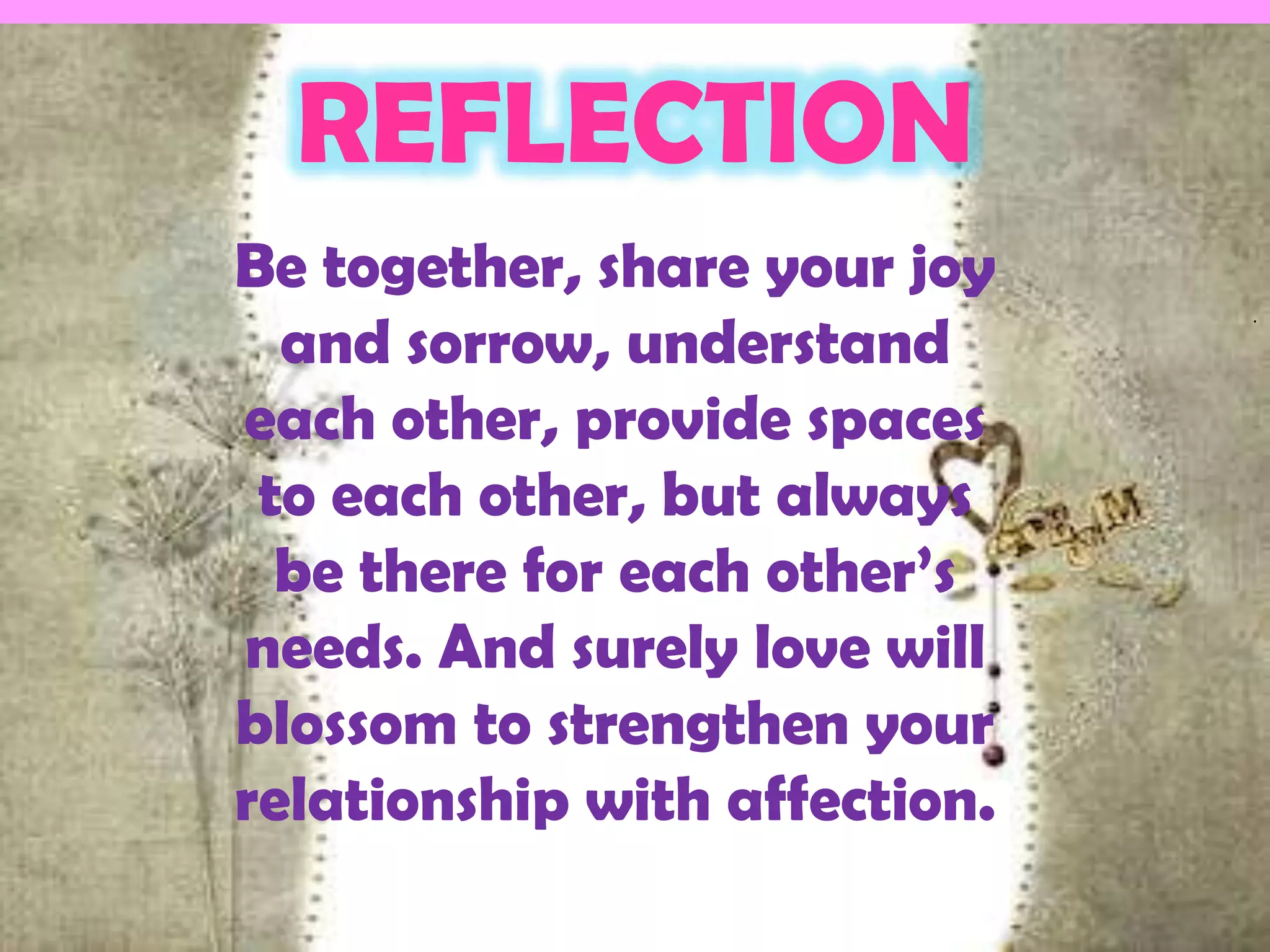 REFLECTION
Be together, share your joy
  and sorrow, understand
                               .




each other, provide spaces
 to each other, but always
  be there for each other’s
needs. And surely love will
blossom to strengthen your
relationship with affection.
 