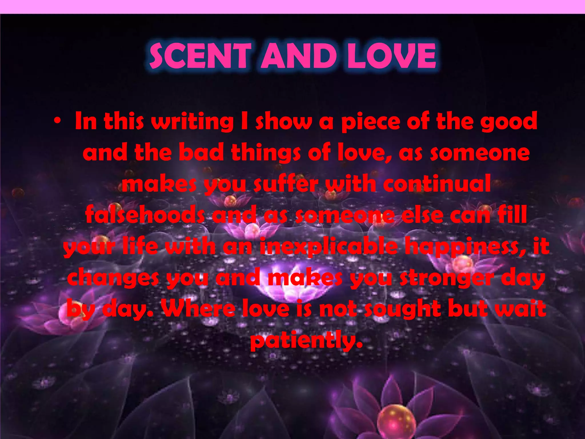 SCENT AND LOVE
• In this writing I show a piece of the good
   and the bad things of love, as someone
       makes you suffer with continual
   falsehoods and as someone else can fill
 your life with an inexplicable happiness, it
 changes you and makes you stronger day
 by day. Where love is not sought but wait
                   patiently.
 