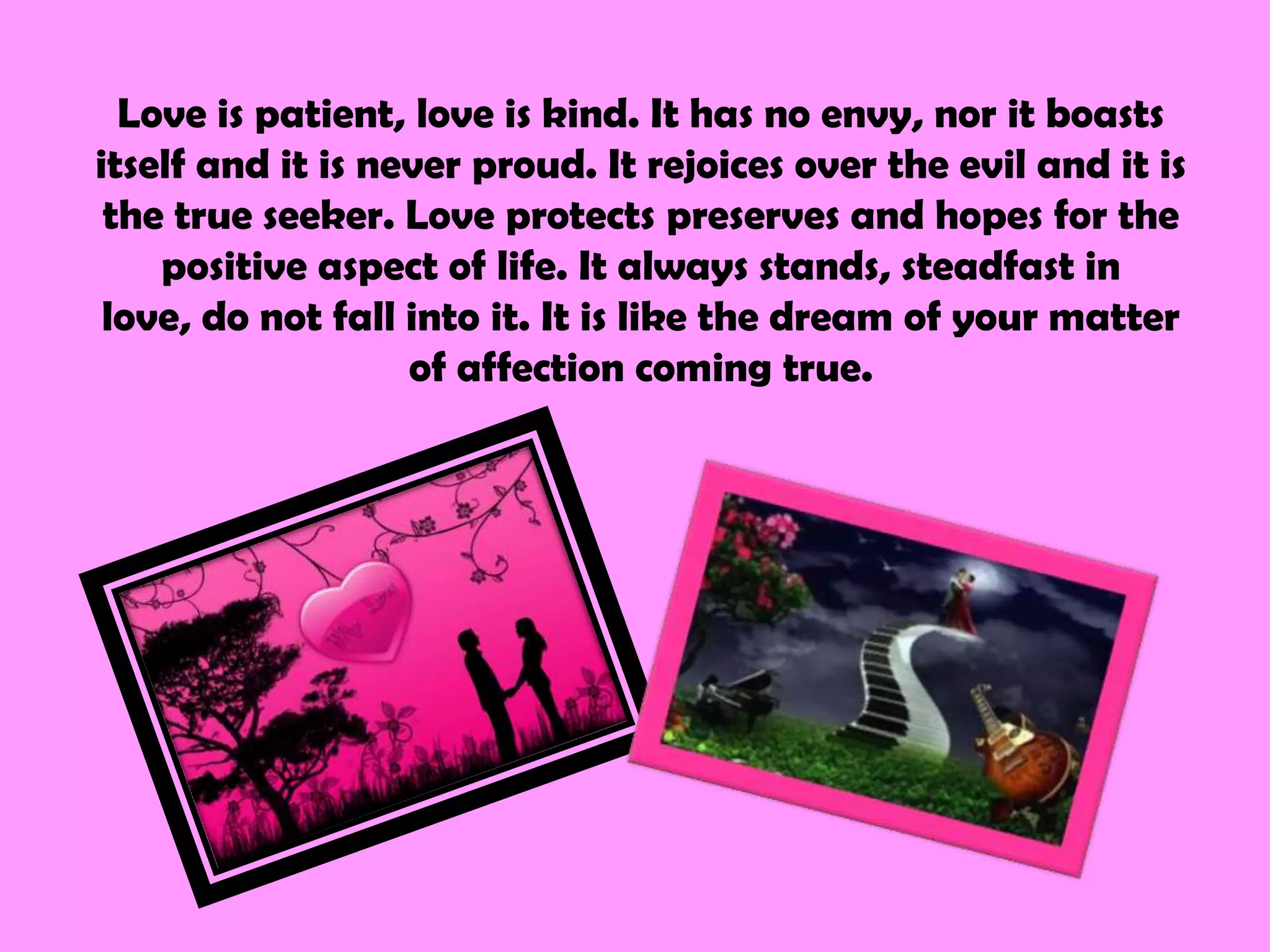 Love is patient, love is kind. It has no envy, nor it boasts
itself and it is never proud. It rejoices over the evil and it is
 the true seeker. Love protects preserves and hopes for the
    positive aspect of life. It always stands, steadfast in
 love, do not fall into it. It is like the dream of your matter
                   of affection coming true.
 