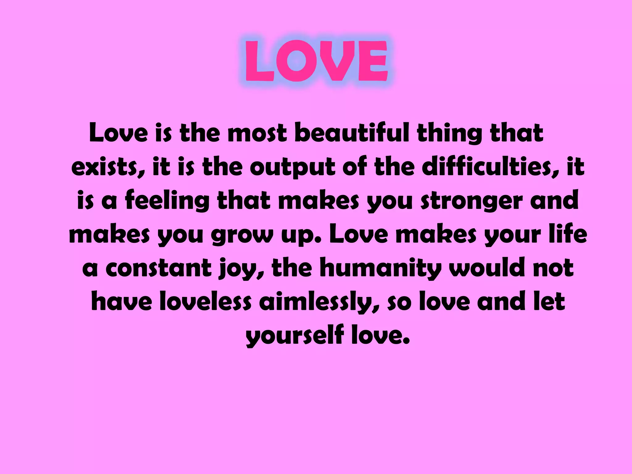 LOVE
 Love is the most beautiful thing that
exists, it is the output of the difficulties, it
is a feeling that makes you stronger and
makes you grow up. Love makes your life
 a constant joy, the humanity would not
  have loveless aimlessly, so love and let
                 yourself love.
 