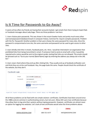 Is It Time for Passwords to Go Away?
It seems all too often my friends are having their accounts hacked. I get emails from them trying to hawk iPads
or Facebook messages about Lady Gaga. There are three problems I see here:

1. Users choose poor passwords. This was shown in the recent Gawker hacks and pretty much every other
username/password database breach in computer history. Common fix: require complex passwords. Problem
with the fix: Password1! Another problem is that users choose the same password for many sites. Once the
password is compromised at one site, the same username and password can be used to gain access to other
sites.

2. Users blindly click links in emails, Facebook posts, etc. Here, I would be interested in an organization that
prohibited links from being transmitted in email. If someone tried to send an email with a link, it would be
rejected and a notice would be sent to the original sender stating that links are not allowed. The emails should
be phrased such as “Go to your normal [Bank Name] login by entering the address you always do in the URL
bar.”

3. Users never check where they end up after clicking links. They usually end up at facebook.evilhacker.com
and think they are at the real Facebook. Hey, the page looks the same. People should check the certificate of
the website, but they don’t.




All of these problems can be fixed with one simple solution: certificates. Certificates have been around since
the 1980s and are common in authenticating servers, but not users. Many SSH users love certificates because
they allow them to log onto their systems without typing passwords. However, certificates are almost never
an option for logging into websites. Let’s look at how certificates would solve the three problems above:

                      WEB                           PHONE                         EMAIL

              WWW.REDSPIN.COM                    800-721-9177               INFO@REDSPIN.COM
 