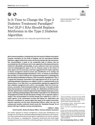 Is It Time to Change the Type 2
Diabetes Treatment Paradigm?
Yes! GLP-1 RAs Should Replace
Metformin in the Type 2 Diabetes
Algorithm
Diabetes Care 2017;40:1121–1127 | https://doi.org/10.2337/dc16-2368
Most treatment guidelines, including those from the American Diabetes Association/
European Association for the Study of Diabetes and the International Diabetes
Federation, suggest metformin be used as the ﬁrst-line therapy after diet and exercise.
This recommendation is based on the considerable body of evidence that has
accumulated overthelast30years,butitisalsosupportedon clinical groundsbasedon
metformin’s affordability and tolerability. As such, metformin is the most commonly
used oral antihyperglycemic agent in the U.S. However, based on the release of
newer agents over the recent past, some have suggested that the modern approach
to disease management should be based upon identiﬁcation of its etiology and
correcting the underlying biological disturbances. That is, we should use interventions
that normalize or at least ameliorate the recognized derangements in physiology that
drive the clinical manifestation of disease, in this circumstance, hyperglycemia. Thus, it
is argued that therapeutic interventions that target glycemia but do not correct the
underlying pathogenic disturbances are unlikely to result in a sustained beneﬁt on the
disease process. In our ﬁeld, there is an evolving debate regarding the suggested ﬁrst
step in diabetes management and a call for a new paradigm. Given the current con-
troversy, we provide a Point-Counterpoint debate on this issue. In the point narrative
below that precedes the counterpoint narrative, Drs. Abdul-Ghani and DeFronzo pro-
vide their argument that a treatment approach for type 2 diabetes based upon correct-
ing the underlying pathophysiological abnormalities responsible for the development
of hyperglycemia provides the best therapeutic strategy. Such an approach requires a
change in the recommendation for ﬁrst-line therapy from metformin to a GLP-1 re-
ceptor agonist. In the counterpoint narrative that follows Drs. Abdul-Ghani and
DeFronzo’s contribution, Dr. Inzucchi argues that, based on the medical community’s
extensive experience and the drug’s demonstrated efﬁcacy, safety, low cost, and
cardiovascular beneﬁts, metformin should remain the “foundation therapy” for all
patients with type 2 diabetes, barring contraindications.
dWilliam T. Cefalu
Chief Scientiﬁc, Medical & Mission Ofﬁcer, American Diabetes Association
The modern approach to disease management is based upon identiﬁcation of its
etiology and correcting the underlying pathophysiological disturbances with interven-
tions that ameliorate/normalize known defects responsible for the clinical manifesta-
tion of the disease, i.e., hyperglycemia. Therapeutic interventions that simply target
hyperglycemia but do not correct the underlying pathogenic disturbances are unlikely
1
Division of Diabetes, University of Texas Health
Science Center at San Antonio, San Antonio, TX
2
Diabetes Research, Academic Health System,
Hamad General Hospital, Doha, Qatar
Corresponding author: Muhammad Abdul-
Ghani, abdulghani@uthscsa.edu.
M.A.-G. and R.A.D. contributed equally to this
article.
© 2017 by the American Diabetes Association.
Readers may use this article as long as the work
is properly cited, the use is educational and not
for proﬁt, and the work is not altered. Moreinfor-
mation is available at http://www.diabetesjournals
.org/content/license.
See accompanying article, p. 1128.
Muhammad Abdul-Ghani1,2
and
Ralph A. DeFronzo1
Diabetes Care Volume 40, August 2017 1121
POINT-COUNTERPOINT
 