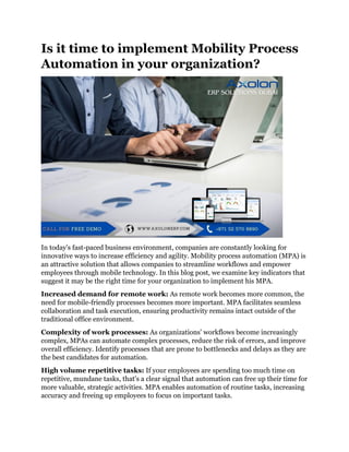 Is it time to implement Mobility Process
Automation in your organization?
In today's fast-paced business environment, companies are constantly looking for
innovative ways to increase efficiency and agility. Mobility process automation (MPA) is
an attractive solution that allows companies to streamline workflows and empower
employees through mobile technology. In this blog post, we examine key indicators that
suggest it may be the right time for your organization to implement his MPA.
Increased demand for remote work: As remote work becomes more common, the
need for mobile-friendly processes becomes more important. MPA facilitates seamless
collaboration and task execution, ensuring productivity remains intact outside of the
traditional office environment.
Complexity of work processes: As organizations' workflows become increasingly
complex, MPAs can automate complex processes, reduce the risk of errors, and improve
overall efficiency. Identify processes that are prone to bottlenecks and delays as they are
the best candidates for automation.
High volume repetitive tasks: If your employees are spending too much time on
repetitive, mundane tasks, that's a clear signal that automation can free up their time for
more valuable, strategic activities. MPA enables automation of routine tasks, increasing
accuracy and freeing up employees to focus on important tasks.
 
