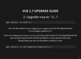 VUE 2.7 UPGRADE GUIDE
2. Upgrade vue to ^2.7
You can also remove vue-template-compiler from the dependencies,
it is no longer needed in 2.7.
If you are using @vue/test-utils, you may need to keep it in the dependencies for
now, but this requirement will also be lifted in a new release of test utils.
Always keep vue and vue-template-compiler in sync.
npm install -S vue@~2.7
npm install -D vue-template-compiler@~2.7
16
 