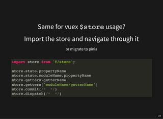 Same for vuex $store usage?
Import the store and navigate through it
or migrate to pinia
import store from '@/store';
store.state.propertyName
store.state.moduleName.propertyName
store.getters.getterName
store.getters['moduleName/getterName']
store.commit(/* */)
store.dispatch(/* */)
23
 