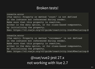 Broken tests!
console.error
[Vue warn]: Property or method "count" is not defined
on the instance but referenced during render.
Make sure that this property is reactive,
either in the data option, or for class-based components,
by initializing the property.
See: https://v2.vuejs.org/v2/guide/reactivity.html#Declaring-R
console.error
[Vue warn]: Property or method "increment" is not defined
on the instance but referenced during render.
Make sure that this property is reactive,
either in the data option, or for class-based components,
by initializing the property.
See: https://v2.vuejs.org/v2/guide/reactivity.html#Declaring-R
@vue/vue2-jest 27.x
not working with Vue 2.7
26.1
 