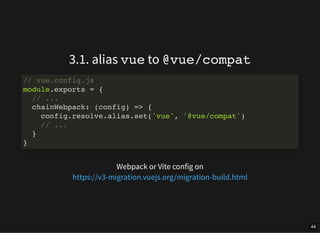 3.1. alias vue to @vue/compat
Webpack or Vite config on
// vue.config.js
module.exports = {
// ...
chainWebpack: (config) => {
config.resolve.alias.set('vue', '@vue/compat')
// ...
}
}
https://v3-migration.vuejs.org/migration-build.html
44
 