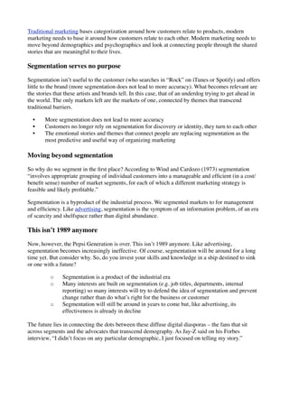 Traditional marketing bases categorization around how customers relate to products, modern
marketing needs to base it around how customers relate to each other. Modern marketing needs to
move beyond demographics and psychographics and look at connecting people through the shared
stories that are meaningful to their lives.
Segmentation serves no purpose
Segmentation isn’t useful to the customer (who searches in “Rock” on iTunes or Spotify) and offers
little to the brand (more segmentation does not lead to more accuracy). What becomes relevant are
the stories that these artists and brands tell. In this case, that of an underdog trying to get ahead in
the world. The only markets left are the markets of one, connected by themes that transcend
traditional barriers.
• More segmentation does not lead to more accuracy
• Customers no longer rely on segmentation for discovery or identity, they turn to each other
• The emotional stories and themes that connect people are replacing segmentation as the
most predictive and useful way of organizing marketing
Moving beyond segmentation
So why do we segment in the ﬁrst place? According to Wind and Cardozo (1973) segmentation
“involves appropriate grouping of individual customers into a manageable and efﬁcient (in a cost/
beneﬁt sense) number of market segments, for each of which a different marketing strategy is
feasible and likely proﬁtable.”
Segmentation is a byproduct of the industrial process. We segmented markets to for management
and efﬁciency. Like advertising, segmentation is the symptom of an information problem, of an era
of scarcity and shelfspace rather than digital abundance.
This isn’t 1989 anymore
Now, however, the Pepsi Generation is over. This isn’t 1989 anymore. Like advertising,
segmentation becomes increasingly ineffective. Of course, segmentation will be around for a long
time yet. But consider why. So, do you invest your skills and knowledge in a ship destined to sink
or one with a future?
◦ Segmentation is a product of the industrial era
◦ Many interests are built on segmentation (e.g. job titles, departments, internal
reporting) so many interests will try to defend the idea of segmentation and prevent
change rather than do what’s right for the business or customer
◦ Segmentation will still be around in years to come but, like advertising, its
effectiveness is already in decline
The future lies in connecting the dots between these diffuse digital diasporas – the fans that sit
across segments and the advocates that transcend demography. As Jay-Z said on his Forbes
interview, “I didn’t focus on any particular demographic, I just focused on telling my story.”
 