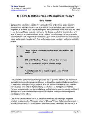 PM World Journal Is it Time to Rethink Project Management Theory?
Vol. IV, Issue III – March 2015 by Bob Prieto
www.pmworldjournal.net Commentary
© 2015 Bob Prieto www.pmworldlibrary.net Page 1 of 5
Is it Time to Rethink Project Management Theory?
Bob Prieto
Consider this a transition point in my various thinking and writings about program
management and by extension management of the projects that comprise these
programs. It is driven by a simple glaring fact that our industry more often than not “fails”
in our delivery of large projects. I will leave the debate on whether failure is the right
term to use until another time but it would certainly be safe to say that large projects
“underperform” with respect to the baselines upon which final investment decisions are
made and projects “sanctioned”. This performance issue has been well documented by
others.
This persistent performance challenge drives me to question whether the theoretical
foundations of project management theory as it is widely practiced today are sufficient
to meet the challenges of large projects. After all, various management approaches
have evolved over time to implement any of a number of management theories.
Perhaps large projects, and especially large multi-project programs, require a different
theoretical foundation than the traditional theories that underpin our management
practices currently afford.
One of the luxuries I have had is to be able to work around very large programs
(multiple large projects). This scale tends to "blow up" things that are easily unseen in
more routine projects but likely present. My observations have been leading me to a
♦ IPA
– “Mega Projects executed around the world have a failure rate
of 65%...” IPA
♦ E&Y
– 64% of Oil/Gas Mega Projects suffered Cost overruns
– 73% of Oil/Gas Mega Projects suffered Delays
♦ PMI
– “...2/3 of projects fail to meet their goals… and 17% fail
outright...”
 
