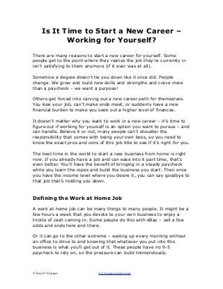 Is It Time to Start a New Career –
            Working for Yourself?

There are many reasons to start a new career for yourself. Some
people get to the point where they realize the job they’re currently in
isn’t satisfying to them anymore (if it ever was at all).

Somehow a degree doesn’t tie you down like it once did. People
change. We grow and build new skills and strengths and crave more
than a paycheck – we want a purpose!

Others get forced into carving out a new career path for themselves.
You lose your job, can’t make ends meet, or suddenly have a new
financial burden to make you seek out a higher level of finances.

It doesn’t matter why you want to work in a new career – it’s time to
figure out if working for yourself is an option you want to pursue – and
can handle. Believe it or not, many people can’t shoulder the
responsibility that comes with being your own boss, so you need to
know the exact pros and cons of this job title to see if it’s right for you.

The best time in the world to start a new business from home is right
now. If you already have a job and can ease into it part time, that’s
even better. You’ll have the benefit of bringing in a steady paycheck
while you learn the ropes and build the business you start. Then once
you have the income level where you desire it, you can say goodbye to
that job that’s holding you down.


Defining the Work at Home Job

A work at home job can be many things to many people. It might be a
few hours a week that you devote to your own business to enjoy a
trickle of cash coming in. Some people do this with eBay – sell a few
odds and ends here and there.

Or it can go to the other extreme – waking up every morning without
an office to drive to and knowing that whatever you put into this
business is what you’ll get out of it. These people have no 9-5
paycheck to rely on, so the pressure can build tremendously.



© Sue O’Connor                 www.sueoconnor.com
 