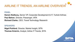 AIRLINE IT TRENDS, AN AIRLINE OVERVIEW
PANEL
Kerem Kiziltunç, Senior VP, Corporate Development & IT, Turkish Airlines
Paul Behan, Director, Passenger, IATA
Richard Clarke, CEO, Travel Technology Research
SPEAKERS
Nigel Pickford, Director, Market Insight, SITA
Thomas Knierim, Analyst, Airline IT Trends, SITA
 