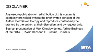 DISCLAIMER
Any use, republication or redistribution of this content is
expressly prohibited without the prior written consent of the
Author. Permission to copy and reproduce content may be
granted by the author, at their discretion, and by request only.
Source: presentation of Max Kingsley-Jones, Airline Business
at the 2014 SITA Air Transport IT Summit, Brussels.
2014 Air Transport IT Summit
 