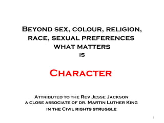 Beyond sex, colour, religion,
race, sexual preferences
what matters
is
Character
Attributed to the Rev Jesse Jackson
a close associate of dr. Martin Luther King
in the Civil rights struggle
1
 