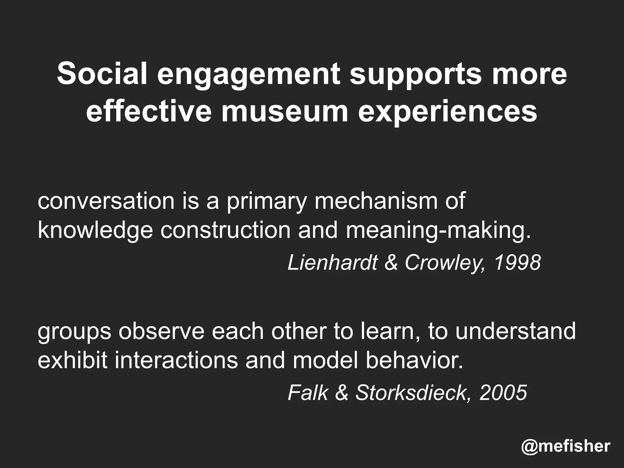 Social engagement supports more
effective museum experiences
conversation is a primary mechanism of
knowledge construction and meaning-making.
Lienhardt & Crowley, 1998
groups observe each other to learn, to understand
exhibit interactions and model behavior.
Falk & Storksdieck, 2005
@mefisher
 