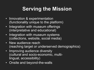 Serving the Mission
• Innovation & experimentation
(functionality unique to the platform)
• Integration with museum offerings
(interpretative and educational)
• Integration with museum systems
(collections, website, social media)
• New audience reach
(reaching target or underserved demographics)
• Improving audience diversity
(cultural and socio-economic, multi-
lingual, accessibility)
• Onsite and beyond-the-walls
 