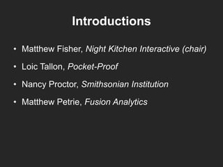 Introductions
• Matthew Fisher, Night Kitchen Interactive (chair)
• Loic Tallon, Pocket-Proof
• Nancy Proctor, Smithsonian Institution
• Matthew Petrie, Fusion Analytics
 