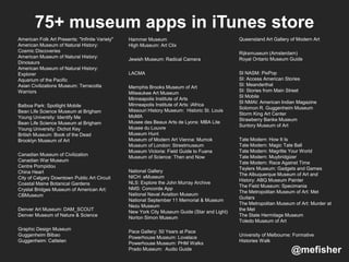 American Folk Art Presents: "Infinite Variety"
American Museum of Natural History:
Cosmic Discoveries
American Museum of Natural History:
Dinosaurs
American Museum of Natural History:
Explorer
Aquarium of the Pacific
Asian Civilizations Museum: Terracotta
Warriors
Balboa Park: Spotlight Mobile
Bean Life Science Museum at Brigham
Young University: Identify Me
Bean Life Science Museum at Brigham
Young University: Dichot Key
British Museum: Book of the Dead
Brooklyn Museum of Art
Canadian Museum of Civilization
Canadian War Museum
Centre Pompidou
China Heart
City of Calgary Downtown Public Art Circuit
Coastal Maine Botanical Gardens
Crystal Bridges Museum of American Art:
CBMuseum
Denver Art Museum: DAM_SCOUT
Denver Museum of Nature & Science
Graphic Design Museum
Guggenheim Bilbao
Guggenheim: Cattelan
Hammer Museum
High Museum: Art Clix
Jewish Museum: Radical Camera
LACMA
Memphis Brooks Museum of Art
Milwaukee Art Museum
Minneapolis Institute of Arts
Minneapolis Institute of Arts: iAfrica
Missouri History Museum: Historic St. Louis
MoMA
Musee des Beaux Arts de Lyons: MBA Lite
Musee du Louvre
Museum Hunt
Museum of Modern Art Vienna: Mumok
Museum of London: Streetmuseum
Museum Victoria: Field Guide to Fuana
Museum of Science: Then and Now
National Gallery
NICH: eMuseum
NLS: Explore the John Murray Archive
NMS: Concorde App
National Naval Aviation Museum
National September 11 Memorial & Museum
Nezu Museum
New York City Museum Guide (Star and Light)
Norton Simon Museum
Pace Gallery: 50 Years at Pace
Powerhouse Museum: Lovelace
Powerhouse Museum: PHM Walks
Prado Museum: Audio Guide
Queensland Art Gallery of Modern Art
Rijksmuseum (Amsterdam)
Royal Ontario Museum Guide
SI NASM: PixPop
SI: Access American Stories
SI: Meanderthal
SI: Stories from Main Street
SI Mobile
SI NMAI: American Indian Magazine
Solomon R. Guggenheim Museum
Storm King Art Center
Strawberry Banke Museum
Suntory Museum of Art
Tate Modern: How It Is
Tate Modern: Magic Tate Ball
Tate Modern: Magritte Your World
Tate Modern: Muybridgizer
Tate Modern: Race Against Time
Teylers Museum: Gadgets and Games
The Albuquerque Museum of Art and
History: ABQ Museum Painter
The Field Museum: Specimania
The Metropolitan Museum of Art: Met
Guitars
The Metropolitan Museum of Art: Murder at
the Met
The State Hermitage Museum
Toledo Museum of Art
University of Melbourne: Formative
Histories Walk
75+ museum apps in iTunes store
@mefisher
 