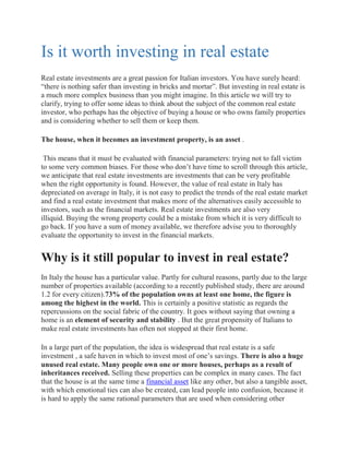 Is it worth investing in real estate
Real estate investments are a great passion for Italian investors. You have surely heard:
“there is nothing safer than investing in bricks and mortar”. But investing in real estate is
a much more complex business than you might imagine. In this article we will try to
clarify, trying to offer some ideas to think about the subject of the common real estate
investor, who perhaps has the objective of buying a house or who owns family properties
and is considering whether to sell them or keep them.
The house, when it becomes an investment property, is an asset .
This means that it must be evaluated with financial parameters: trying not to fall victim
to some very common biases. For those who don’t have time to scroll through this article,
we anticipate that real estate investments are investments that can be very profitable
when the right opportunity is found. However, the value of real estate in Italy has
depreciated on average in Italy, it is not easy to predict the trends of the real estate market
and find a real estate investment that makes more of the alternatives easily accessible to
investors, such as the financial markets. Real estate investments are also very
illiquid. Buying the wrong property could be a mistake from which it is very difficult to
go back. If you have a sum of money available, we therefore advise you to thoroughly
evaluate the opportunity to invest in the financial markets.
Why is it still popular to invest in real estate?
In Italy the house has a particular value. Partly for cultural reasons, partly due to the large
number of properties available (according to a recently published study, there are around
1.2 for every citizen).73% of the population owns at least one home, the figure is
among the highest in the world. This is certainly a positive statistic as regards the
repercussions on the social fabric of the country. It goes without saying that owning a
home is an element of security and stability . But the great propensity of Italians to
make real estate investments has often not stopped at their first home.
In a large part of the population, the idea is widespread that real estate is a safe
investment , a safe haven in which to invest most of one’s savings. There is also a huge
unused real estate. Many people own one or more houses, perhaps as a result of
inheritances received. Selling these properties can be complex in many cases. The fact
that the house is at the same time a financial asset like any other, but also a tangible asset,
with which emotional ties can also be created, can lead people into confusion, because it
is hard to apply the same rational parameters that are used when considering other
 