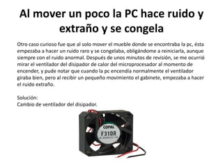 Al mover un poco la PC hace ruido y
extraño y se congela
Otro caso curioso fue que al solo mover el mueble donde se encontraba la pc, ésta
empezaba a hacer un ruido raro y se congelaba, obligándome a reiniciarla, aunque
siempre con el ruido anormal. Después de unos minutos de revisión, se me ocurrió
mirar el ventilador del disipador de calor del microprocesador al momento de
encender, y pude notar que cuando la pc encendía normalmente el ventilador
giraba bien, pero al recibir un pequeño movimiento el gabinete, empezaba a hacer
el ruido extraño.
Solución:
Cambio de ventilador del disipador.
 