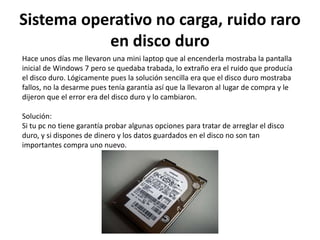 Sistema operativo no carga, ruido raro
en disco duro
Hace unos días me llevaron una mini laptop que al encenderla mostraba la pantalla
inicial de Windows 7 pero se quedaba trabada, lo extraño era el ruido que producía
el disco duro. Lógicamente pues la solución sencilla era que el disco duro mostraba
fallos, no la desarme pues tenía garantía así que la llevaron al lugar de compra y le
dijeron que el error era del disco duro y lo cambiaron.
Solución:
Si tu pc no tiene garantía probar algunas opciones para tratar de arreglar el disco
duro, y si dispones de dinero y los datos guardados en el disco no son tan
importantes compra uno nuevo.
 